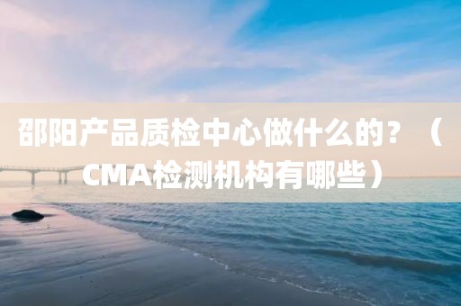 邵阳产品质检中心做什么的？（CMA检测机构有哪些）