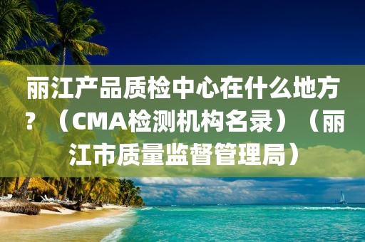 丽江产品质检中心在什么地方？（CMA检测机构名录）（丽江市质量监督管理局）