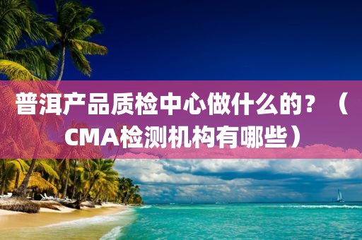 普洱产品质检中心做什么的？（CMA检测机构有哪些）