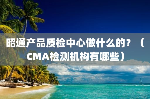 昭通产品质检中心做什么的？（CMA检测机构有哪些）