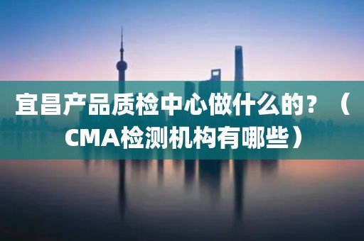 宜昌产品质检中心做什么的？（CMA检测机构有哪些）