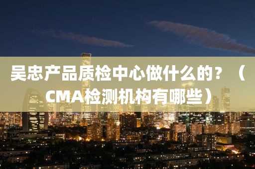 吴忠产品质检中心做什么的？（CMA检测机构有哪些）