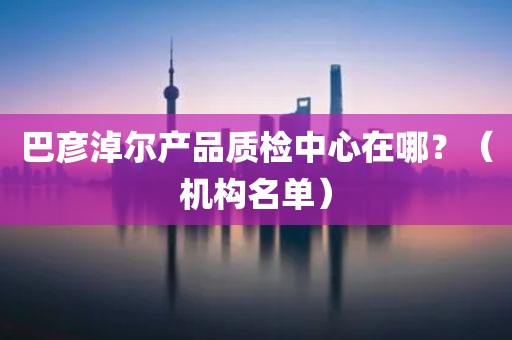 巴彦淖尔产品质检中心在哪？（机构名单）