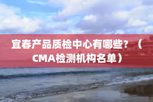 宜春产品质检中心有哪些？（CMA检测机构名单）