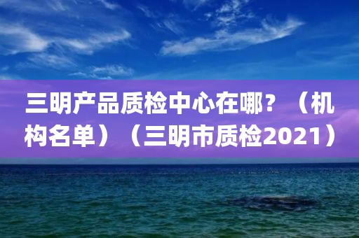 三明产品质检中心在哪？（机构名单）（三明市质检2021）