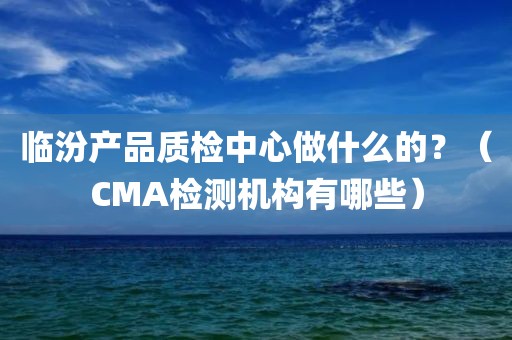 临汾产品质检中心做什么的？（CMA检测机构有哪些）