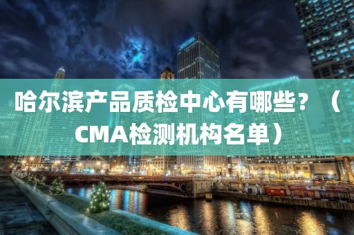 哈尔滨产品质检中心有哪些？（CMA检测机构名单）