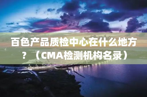 百色产品质检中心在什么地方？（CMA检测机构名录）