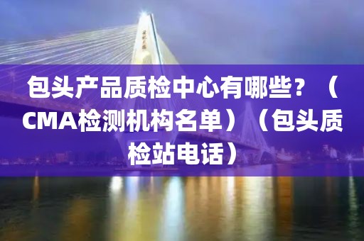 包头产品质检中心有哪些？（CMA检测机构名单）（包头质检站电话）