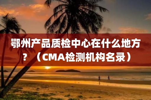 鄂州产品质检中心在什么地方？（CMA检测机构名录）