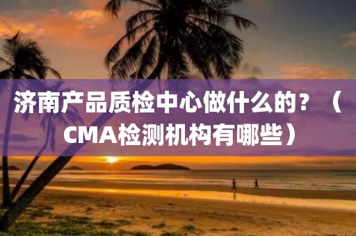 济南产品质检中心做什么的？（CMA检测机构有哪些）