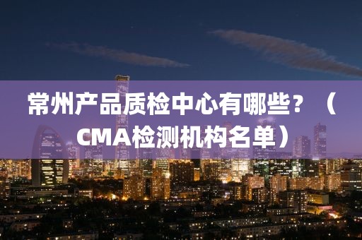 常州产品质检中心有哪些？（CMA检测机构名单）