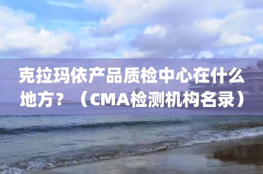 克拉玛依产品质检中心在什么地方？（CMA检测机构名录）