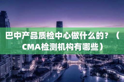 巴中产品质检中心做什么的？（CMA检测机构有哪些）