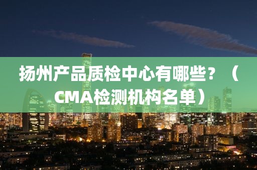 扬州产品质检中心有哪些？（CMA检测机构名单）