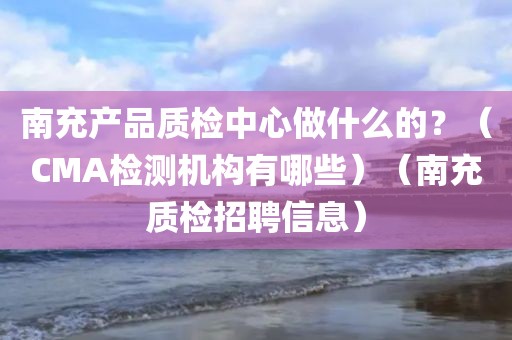 南充产品质检中心做什么的？（CMA检测机构有哪些）（南充质检招聘信息）