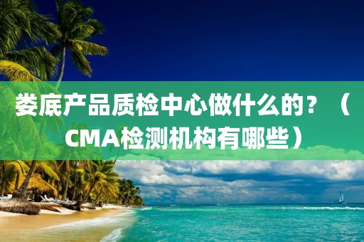 娄底产品质检中心做什么的？（CMA检测机构有哪些）