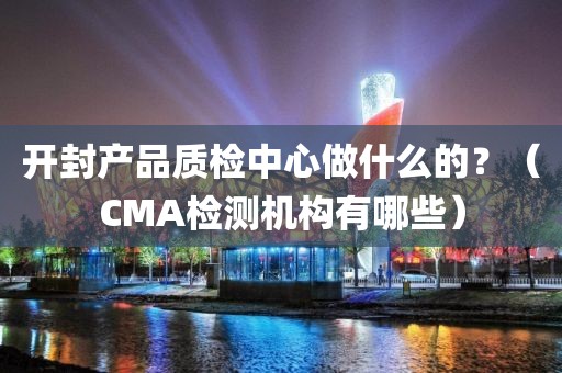 开封产品质检中心做什么的？（CMA检测机构有哪些）