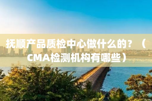 抚顺产品质检中心做什么的？（CMA检测机构有哪些）