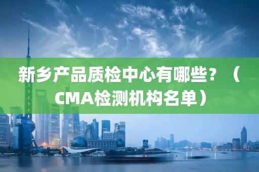 新乡产品质检中心有哪些？（CMA检测机构名单）